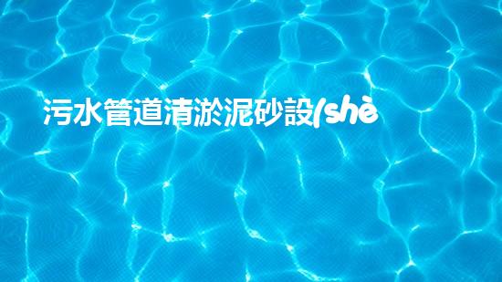污水管道清淤泥砂設(shè)備：解放城市下水道的黑科技！